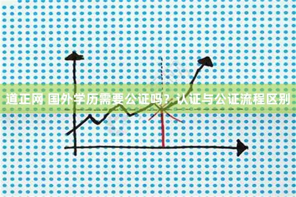 道正网 国外学历需要公证吗？认证与公证流程区别