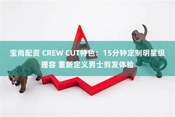 宝尚配资 CREW CUT特色：15分钟定制明星级理容 重新定义男士剪发体验