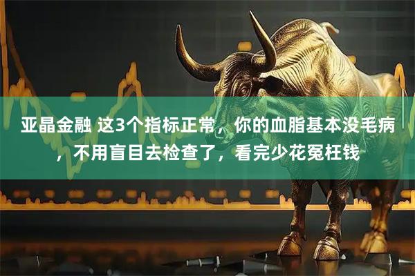 亚晶金融 这3个指标正常，你的血脂基本没毛病，不用盲目去检查了，看完少花冤枉钱