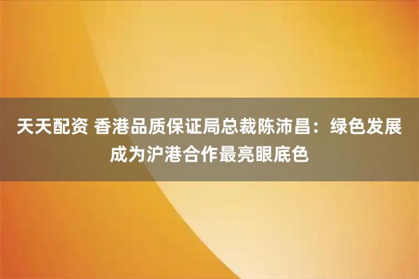 天天配资 香港品质保证局总裁陈沛昌：绿色发展成为沪港合作最亮眼底色