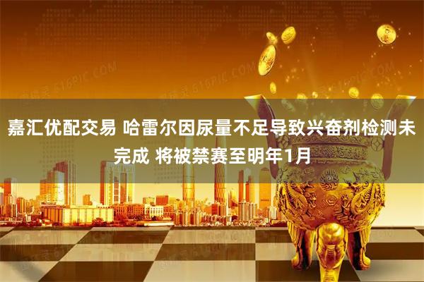 嘉汇优配交易 哈雷尔因尿量不足导致兴奋剂检测未完成 将被禁赛至明年1月